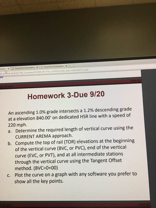81627740 1-FALL-2018/ECNS80-Qian_Fall%202018-5.pdf Homework 3-Due 9/20 An ascending 1.0% grade intersects a 1.2% descending grade at a elevation 840.00 on dedicated HSR line with a speed of 220 mph. a. Determine the required length of vertical curve using the CURRENT AREMA approach. Compute the top of rail (TOR) elevations at the beginning of the vertical curve (BVC, or PVC), end of the vertical curve (EVC, or PVT), and at all intermediate stations through the vertical curve using the Tangent Offset method. (BVC-0+00) Plot the curve on a graph with any software you prefer to show all the key points. b. c.