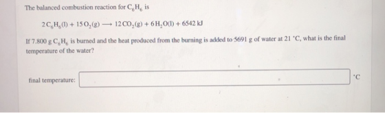 The balanced combustion reaction for C H is 2C,H,)+150,(g)12 CO,(g) +6H,O) +6542 kJ If 7.800 g C, H, is burned and the heat p