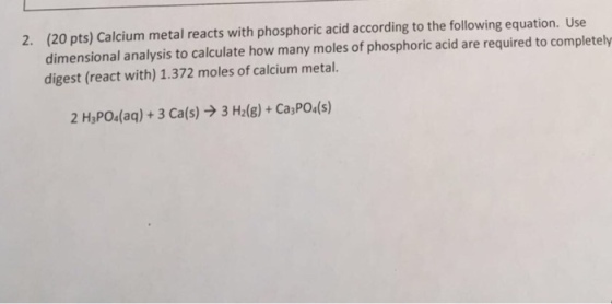 2. (20 pts) calcium metal reacts with phosphoric acid according to the following equation. Use dimensional analysis to calculate how many moles of phosphoric acid are required to completely digest (react with) 1.372 moles of calcium metal. 2 H3PO4 (aq) 3 Ca (s) 3 Hz(g) Ca3PO4 (s)