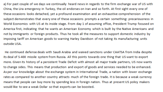 a) For past couple of we days we continually heard news in regards to the firm exchange war of US with China, the Lira emergency in Turkey, the oil endorses on Iran and so forth. At first sight every one of these occasions looks detached, yet a profound examination and an exhaustive comprehension of the subject demonstrates that every one of these occasions prompts a certain something: precariousness in World Economics with US at its inside stage. From day 1 of assuming office, President Trump focused orn America first, indicating that he wants an American Economy which is built by the Native Americans and not by immigrants or foreign products. Thus he took all the measures to support domestic industry by imposing tariff on American goods to warning Harley Davidson of not taking its manufacturing units outside USA. He continued defense deals with Saudi Arabia and waived sanctions under CAATSA from India despite its deal of S-400 missile system from Russia. All this points towards one thing that US want to export more. Given its history of a persistent Trade Deficit with almost all major trade partners, US now wants to change sides. This means that production and export of goods and services needed to be enhanced As per our knowledge about the exchange system in International Trade, a nation with lower exchange rates as compared to another country attracts much of the foreign trade. It is because a weak currency means that people can buy more by spending less in foreign nation. Thus at present US policy makers would like to see a weak Dollar so that exports can be boosted