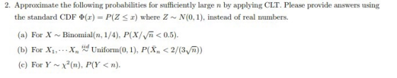 2. Approximate the following probabilities for sufficiently large n by applying CLT. Please provide answers using the standard CDF Φ(z) = P(Z 2) where Z ~ N(0,1), instead of real numbers. (a) For X Binomial(n, 1/4), P(X/Vn 0.5). (b) For X1, , , , Xn iid Uniform(0, 1), PK, < 2/(3 ) (c) For Y ~ χ2(n), P(Y < n).