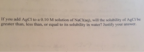 If you add AgCl to a 0.10 M solution of NaCl(aq), will the solubility of AgCI be greater than, less than, or equal to its solubility in water? Justify your answer.