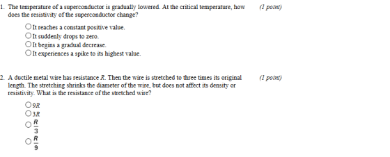 1. The temperature of a superconductor is gradually lowered. At the critical temperature, how ( potnt) does the resistivity of the superconductor change? OIt reaches a constant positive value. OIt suddenly drops to zero. OIt begins a gradual decrease. OIt experiences a spike to its highest value. 2. A ductile metal wire has resistance R. Then the wire is stretched to three times its origina point) length. The stretching shrinks the diameter of the wire, but does not affect its density or resistivity. What is the resistance of the stretched wire? O9R O3R