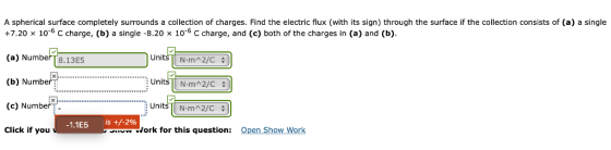 A spherical surface completely surrounds a collection of charges. Find the electric flux (with its sign) through the surface if the collection consists of (a) a single +7.20 x 10 C charge, (b) a single -8.20 x 10-6 c charge, and (c) both of the charges in (a) and (b). (a) NumberT8.13E5 (b) Number. (c) Number Click if you Units-TN-rm^ 2/C 수 Units TN-m22/C 수 STN-m^2/C 수 :Unit -1.1E5 is+/-2% ork for this question: Open Show Work