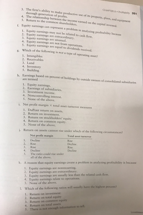 3. The firms ability to make CHAPTER 8 Profitabity 351 through generation of profits. productive use of its property, plant, and equipment 4. The relationship between the income earned on the capital invested. 5. Return to the common shareholders. f. Equity earnings can represent a problem in analyzing profitability because 1. Equity earnings may not be related to cash flow. 2. Equity earnings are extraordinary. 3. Equity earnings are unusual. 4. Equity earnings are not from operations. 5. Equity earnings are equal to dividends received Which of the following is not a type of operating asset? 8- 1. Intangibles 2. Receivables 3. Land 4. Inventory 5. Building Earnings based on percent of holdings by outside owners of consolidated subsidiaries are termed h. 1. Equity earnings. 2. Earnings of subsidiaries. 3. Investment income. 4. Noncontrolling interest. 5. None of the above. i. Net profit margin X total asset turnover measures 1. DuPont return on assets. 2. Return on investment. 3. Return on stockholders equity 4. Return on common equity 5. None of the above. j. Return on assets cannot rise under which of the following circumstances? Total asset turnover Rise Decline Rise Decline Net profit margin 1. Decline 2. Rise 3. Rise 4. Decline S. The ratio could rise under all of the above. k. A reason that equity earnings create a problem in analyzing profitability is because 1. Equity earnings are nonrecurring. 2. Equity earnings are extraordinary 3. Equity earnings are usually less than the related cash flow. 4. Equity carnings relate to operations. 5. None of the above. L Which of the following ratios will usually have the highest 1. Return on investment 2. Return on total equity 3. Return on common equity 4. Return on total assets S. There is not enough information to tell.