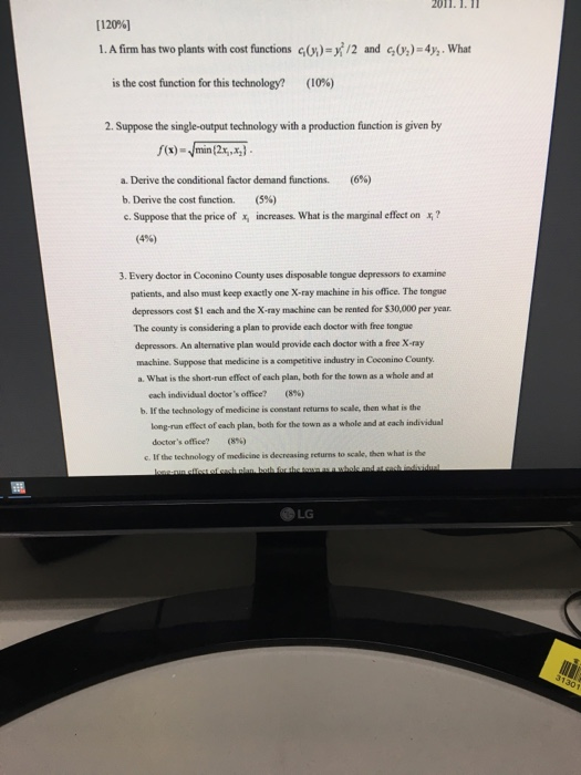 2011. 1. 11 [12096] 1. A firm has two plants with cost functions G)-/2 and :)-4y,. What is the cost function for this technology? (10%) 2. Suppose the single-output technology with a production function is given by a. Derive the conditional factor demand functions. (6%) b. Derive the cost function. (5%) c. Suppose that the price of increases. What is the marginal effect on x,? (4%) 3. Every doctor in Coconino County uses disposable tongue depressors to examine patients, and also must keep exactly one X-ray machine in his office. The tongue depressors cost $1 each and the X-ray machine can be rented for $30,000 per year county is considering a plan to provide each doctor with free tongue depressors. An altemative plan would provide each doctor with a free X-ray machine. Suppose that medicine is a competitive industry in Coconino County. a. What is the short-run effect of each plan, both for the town as a whole and at each individual doctors, office? (8%) b. If the technology of medicine is coestant returns to scale, then what is the long-nan effect of each plan, both for the town as a whole and at each individual doctors office? (8%) c. If the technology of modicine is decreasing returms to scale, then what is the LG 30