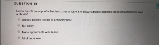 QUESTION 19 Under the EU concept of subsidiarity, over which of the following policies does the European Commission have authority? Welfare policies related to unemployment. Tax policy Trade agreements with Japan. All of the above.