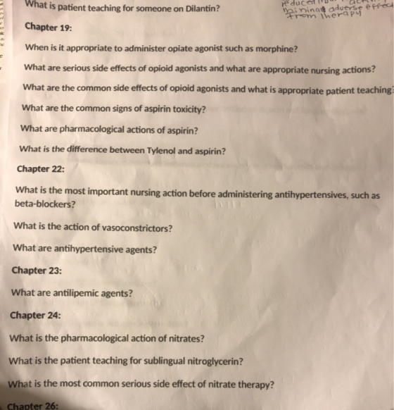 What is patient teaching for someone on Dilantin? aioinatapee Chapter 19: When is it appropriate to administer opiate agonist such as morphine? What are serious side effects of opioid agonists and what are appropriate nursing actions? What are the common side effects of opioid agonists and what is appropriate patient teaching What are the common signs of aspirin toxicity? What are pharmacological actions of aspirin? What is the difference between Tylenol and aspirin? Chapter 22: What is the most important nursing action before administering antihypertensives, such as beta-blockers? What is the action of vasoconstrictors? What are antihypertensive agents? Chapter 23: What are antilipemic agents? Chapter 24: What is the pharmacological action of nitrates? What is the patient teaching for sublingual nitroglycerin? What is the most common serious side effect of nitrate therapy? Chapter 26: