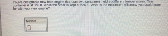 Youve designed a new heat engine that uses two containers held at different temperatures. One container is at 318 K, while the öther is kept at 526 K. What is the maximum efficiency you could hope for with your new engine? Number