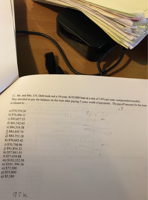 u Mr. and Mrs. LN. Debt took out a 10-year, SI 55,000 loan at a rate of 36 % per year, comp ounded monthly They decided to pay the balance on the loan after paying 5 years worth of payments. The payoff amount for the loan is closest to .. a) $70,554.26 b) $70,406.11 c)$93,657.35 d) S61,342.65 e) $84,334.58 ) $84,445.74 g) $84,753.18 h) $70,665.42 i) $70,758.90 j) $91,834.32 k) $57,841.0 I) $57,459.88 m) $102,322.50 n) $101, 994.36 o) $77,500 P) S55,800 q) $5,580