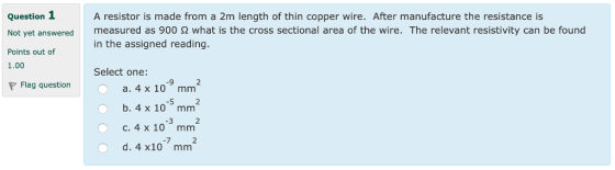 Question 1 Not yet answered Points out of 1.00 A resistor is made from a 2m length of thin copper wire. After manufacture the resistance is measured as 900 Ω what is the cross sectional area of the wire. The relevant resistivity can be found in the assigned reading. Select one: -9 2 Flag question a. 4 x 10 mm 5 2 b. 4 x 10 mmm -3 c, 4 x 10 mm d. 4 x10 mm