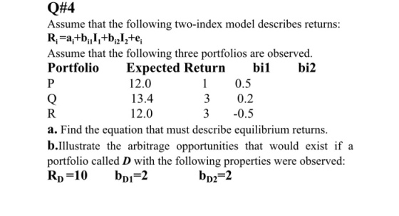 Q#4 Assume that the following two-index model describes returns: Assume that the following three portfolios are observed. PortfolioExpected Returnbilbi2 12.0 13.4 12.0 1 0.5 3 0.2 3 -0.5 a. Find the equation that must describeeuibrium returns. b.Illustrate the arbitrage opportunities that would exist if a portfolio called D with the following properties were observed: bpz-2