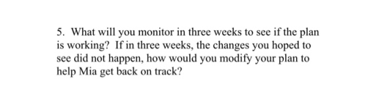 5. What will you monitor in three weeks to see if the plan is working? If in three weeks, the changes you hoped to see did no