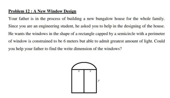 Your father is in the process of building a new bungalow house for the whole family. Since you are an engineering student, he asked you to help in the designing of the house. He wants the windows in the shape of a rectangle capped by a semicircle with a perimeter of window is constrained to be 6 meters but able to admit greatest amount of light. Could you help your father to find the write dimension of the windows?