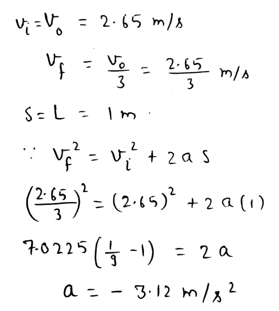 = 2.65 mis vi-V. ve 2.55 min f 3 S=L=1n 3 v = utas (2:55)* = (2.65) +20 (1) 5 (5-0 a = - 3.12 m/s? 7-0225 - 2 a