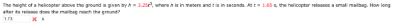 The height of a helicopter above the ground is given by h = 3.25, where h is in meters and t is in seconds. At t after its release does the mailbag reach the ground? 1.73 1.65 s, the helicopter releases a small mailbag. How long x s