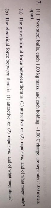 7. I] Two steel balls, each 1.00 kg mass, and each holding +1.00 С charge, are separated 1.00 meters apart. (a) The gravitational force between them is (I) attractive or (2) repulsive, and of what magnitude? tb) The electrical forc between hem is () atractive or (a) repalive, and or what magnituet