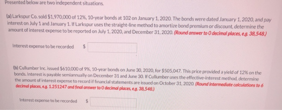 Presented below are two independent situations. (a) Larkspur Co.sold $1,970,000 of 12%, 10-year bonds at 102 on January 1, 20