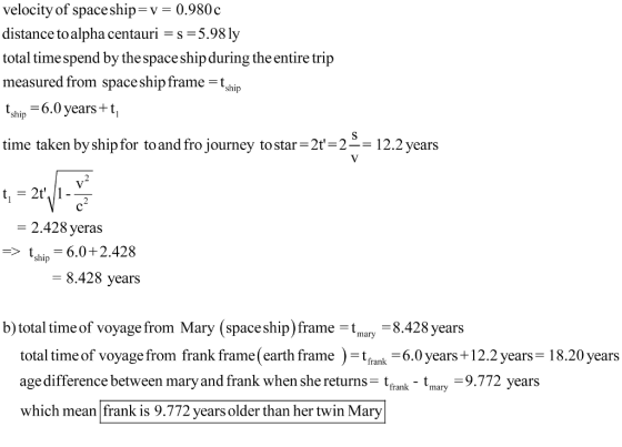 velocity of spaceship-v-0.980c distance to alpha centauri -s-5.98 ly total time spend by the space shipduring the entire trip measured from space ship frameh tshin 6.0 years+ t time taken by shipfor toand fro journey to star-2t212.2 years ship 2.428 yeras sh6.0+ 2.428 -8.428 years b) total time of voyage from Mary (spaceship) frame8.428 years total time of voyage from frank frame(earth frame)k 6.0ears+ 12.2 years 18.20 years age difference between mary and frank when she returnstfank tnary-9 which mean frank is 9.772 years older than her twin Mary 9.772 years