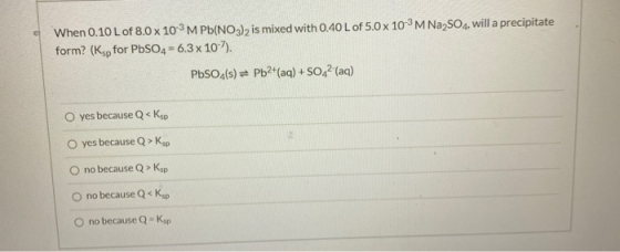 When 0.10 L of 8.0 x 103M Pb(NO3)2 is mixed with 0.40 L of 5.0 x 10-3M Na2SO4, will a precipitate form? (Ksp for PbSO4-6.3 x
