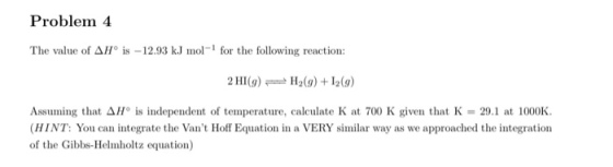 Problem 4 The value of Δ110 is-12.93 kJ mol-1 for the following reaction: 2HI(g)H2(g) +12(9) Assuming that Δ/P is independent of temperature, calculate K at 700 K given that K = 29.1 at 1000K. HINT: You can integrate the Vant Hoff Equation in a VERY similar way as we approached the integration of the Gibbs-Helmholtz equation)