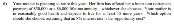 6 Your mother is planning to retire this year. Her firm has offered her a lump sum retirement payment of S50,000 or a $6,000 lifetime annuity whichever she chooses. Your mother is in reasonably good health and expects to live for at least 15 more years. Which option should she choose, assuming that an 8% interest rate is her opportunity cost?
