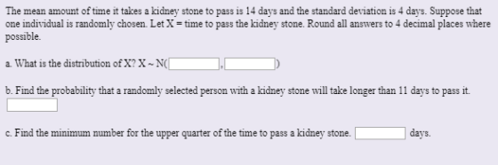 The mean amount of time it takes a kidney stone to pass is 14 days and the standard deviation is 4 days. Suppose that one ind