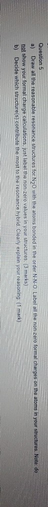 Question 5 a) Draw all the reasonable resonance structures for N20 with the atoms bonded in the order N-N-O. Label all the no