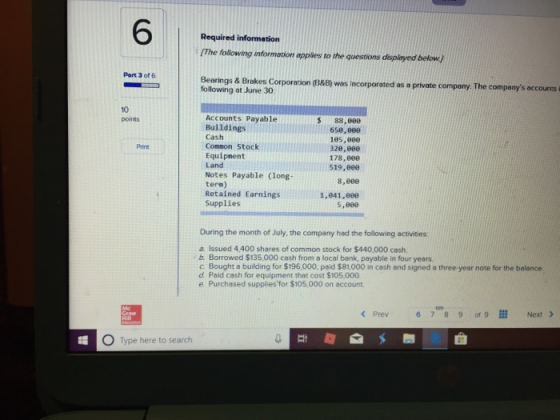 6 Required information The foliowing information apples to the questions dispioyed below) Part 3 of 6 Bearings & Brakes Corporation G388) was incorporated as a private company. The companys accounts following at June 30 10 points Accounts Payable Buildings Cash Connon Stock Equipnent Land Notes Payable (long term) Retained Earnings Supplies $ 88,000 658,806 105,800 326,800 178,8e8 519,800 Print 8,690 1,841,00ee 5,800 During the month of July, the company had the following activities a. Issued 4.400 shares of common stock for $440,000 cash b. Borrowed $135,000 cash from a local bank, payable in four years c Bought a building for $196,000, paid $81,000 in cash and signed a three-year note for the balance d Paid cash for equipment that cost $105,000 e Purchased supplies for $105,000 on account. Prev 67890f9 111 Next > O Type here to search