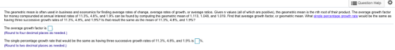 Question Help * The geometric mean is often used in business and economics for finding average rates of change, average rates of growth, or average ratios. Given n values (all of which are positive), the geometric mean is the nth root of their product. The average growth factor for money compounded at annual interest rates o 1 1.3%, 4.8% and 1.9% can be found by o mou g the geometric mean of 1.113. 1.048 and 1.019. Find that average rowth acto or geometric mean what sing ercentage growth ate would be he same as having three successive growth rates of 11.3%, 4.8%, and 1.9%? Is that result the same as the mean of 11.3%, 4.8%, and 1.9%? The average growth factor is Round to four decimal places as needed.) The single percentage growth rate that would be the same as having three successive ro wth rates o 11.3%, 4.8%, and 1.9% s Round to two decimal places as needed.) %.