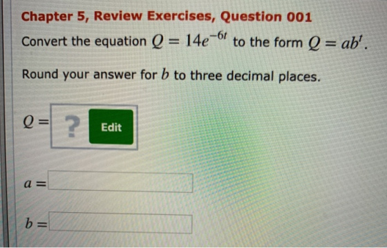 Chapter 5, Review Exercises, Question 001 Convert the equation Q = 14e-6f to the form Q = ab. Round your answer for b to thr