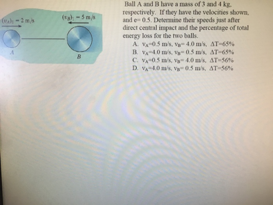 Ball A and B have a mass of 3 and 4 kg, respectively. If they have the velocities shown, d e 0.5. Determine their speeds just after direct central impact and the percentage of total (A-2 m/s (UB) 5 m/s energy loss for the two balls. A. VA-0.5 m/s, vB-4.0 m/s, AT-65% B. v,-4.0 m/s, vB-0.5 m/s, AT-65% C. VA-0.5 m/s, vB-4.0 m/s. ΔΤ-56% D. v,-4.0 m/s, vB 0.5 m/s. ΔΤ-56%