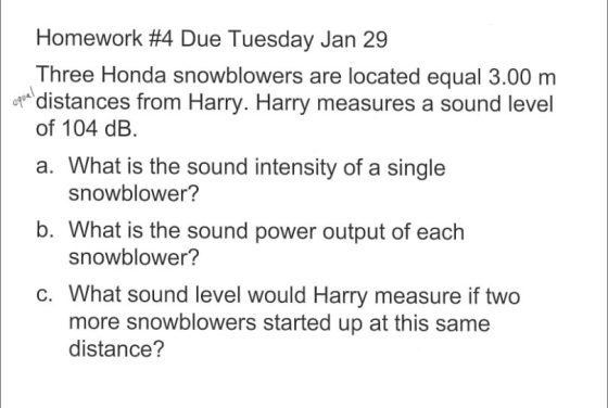 Homework #4 Due Tuesday Jan 29 Three Honda snowblowers are located equal 3.00 nm distances from Harry. Harry measures a sound level of 104 dB. a. What is the sound intensity of a single snowblower? b. What is the sound power output of each snowblower? c. What sound level would Harry measure if two more snowblowers started up at this same distance?