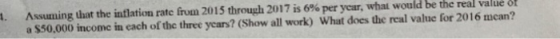 Assuning that the inflation rate frum 2015 through 2017 is 6% per year, what would be the real value or a $50.000 income in each of the three years? (Show all work) What does the real value for 2016 mcan? l.