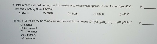 8) Determine the normal boiling point of a substance whose vapor pressure is 55.1 mm Hg at 35 C 8) and has a AHvap of 32.1 kJmol B) 368 K A) 255 K C) 412 K D) 390. K E) 466 K 9) Which of the tollowing compounds is most soluble in hexane (CH3CH2CH2CH2CH2CH2CH3)? 9 A) ethanol 1-propanol C) 1-pentanol D) 1-butandl E) methanol