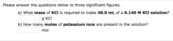 Please answer the questions below to three significant figures. a) What mass of KCI is required to make 48.0 mL of a 0.140 M