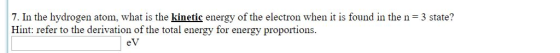 7. In the hydrogen atom, what is the kinetic energy of the electron when it is found in the n 3 state? Hint: refer to the derivation of the total energy for energy proportions. eV