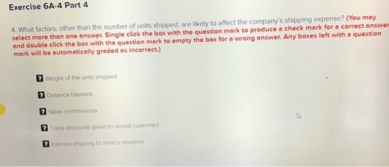 Exercise 6A-4 Part 4 4. What factors, other than the number of units shipped, are likely to affect the companys shipping expense? (You may select more than one answer. Single click the box with the question mark to produce a check mark for a correct answer and double click the box with the question mark to empty the box for a wrong answer. Any boxes left with a question mark will be automatically graded as incorrect.) 7 Weight of the units shipped Distance traveled Sales commissions rade discounts given to repeat c Express shipping to meet a deadline