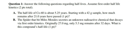 Question 1: Answer the following questions regarding half-lives. Assume first-order half life kinetics (2 pts total). A. The