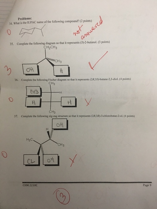 Problems: 34. What is the IUPAC name of the following compound? (2 points) 35. Complete the following diagram so that it represents (S)-2-butanol. (3 points) CH2CH3 UICH3 Ott 36. Complete the following Fischer diagram so that it represents (2R,3S)-butane-2,3-diol. (4 points) CH CH3 37. Complete the following zig-zag structure so that it represents (2R,3R)-3-chlorobutan-2-ol.(4 points) H3C CH3 CHM 2210C Page 9
