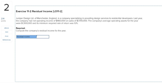 2 Exercise 11-2 Residual Income [LO11-2] Juniper Design Ltd. of Manchester, England, is a company specializing in providing design services to residential developers. Last year, 2.14 points the company had net operating income of $460,000 on sales of $1.700,000. The companys average operating assets for the year were $1,900,000 and its minimum required rate of return was 12%. eBook Required: Compute the companys residual income for the year. Hint Print dual income Reterences
