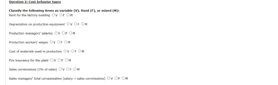 Classify the following items as variable (V), fixed (F), or mixed (M): Rent for the factory building OV。F。M Depreciation on production equipment Ov OF OM Production managers salaries Ov OF OM Production workers wages OV。F。M Cost of materials used in production Ov OF OM Fire insurance for the plant OV。F。M Sales commissions (3% of sales) Ov OFC) M Sales managers total compensation (salary + sales commissions) Ov OF OM