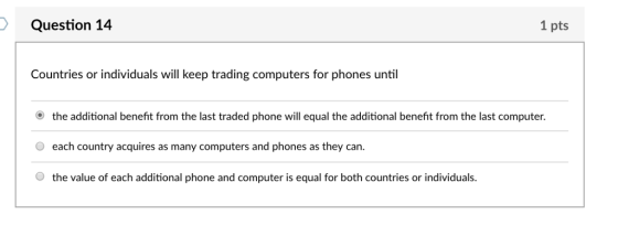 Question 14 1 pts Countries or individuals will keep trading computers for phones until O the additional benefit from the last traded phone will equal the additional benefit from the last computer. each country acquires as many computers and phones as they can. O the value of each additional phone and computer is equal for both countries or individuals