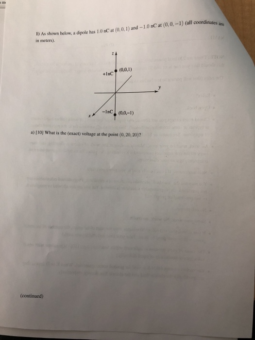 1 As shown below, a dipole has 1.0 nC at (0,.0,1) and-1.0 nC at (0,0,-1) (all coordinates ars. in meters). +InC -InC (0,0,-1) a) [ 101 what is the (exact) voltage at the point (0, 20, 201 (continued)