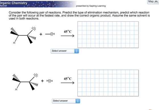 Map Organic Chemistry presented by Sapling Learning Maxwell Consider the following pair of reactions. Predict the type of elimination mechanism, predict which reaction of the pair will occur at the fastest rate, and draw the correct organic product. Assume the same solvent is used in both reactions. CI: 45°C Select answer Cl 45°C HOH Select answer B