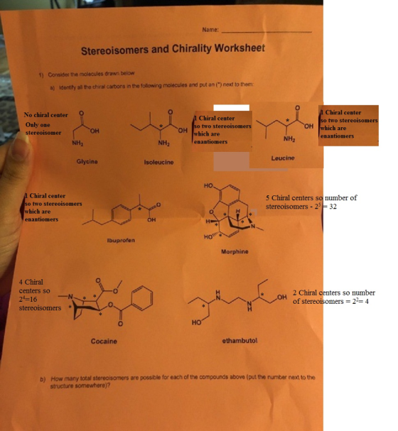 Name: Stereoisomers and Chirality Worksheet 1) Consider the molecules drawn below a) identity all the chiral carbons in the following molecules and put an () next to them No chiral center Only one stereoisomer Chiral center so two stereoisomers which are enantiomers A Chiral center so two stereoisomers OH which are NH2 NH2 NH2 enantiomers Leucine Glycine Isoleucine но Chiral center 5 Chiral centers sonumber of stereoisomers 25 32 two stereoisomers which are enantiomers он Ibuprofen Morphine 4 Chiral centers so 24-16 stereoisomers 2 Chiral centers so number of stereoisomers = 2-4 HO Cocaine ethambutol b) How many total stereoisomers are possible for each of the compounds above (put the number next to the structure somewhere))?