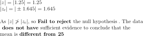 \\ | z | = | 1.25 | = 1.25 \\ | z_{c} | = | \pm 1.645 | = 1.645 \\\\ $ As $ | z | \ngtr | z_{c} | , $ so $ \textbf{Fail to reject} $ the null hypothesis $. $ The data$ \\ \textbf{ does not have} $ sufficient evidence to conclude that the $ \\ $ mean is $ \textbf{different from 25}