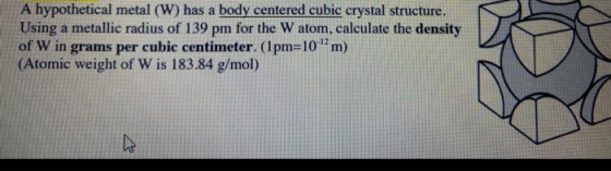 A hypothetical metal (W) has a body centered cubic crystal structure. Using a metallic radius of 139 pm for the W atom, calcu