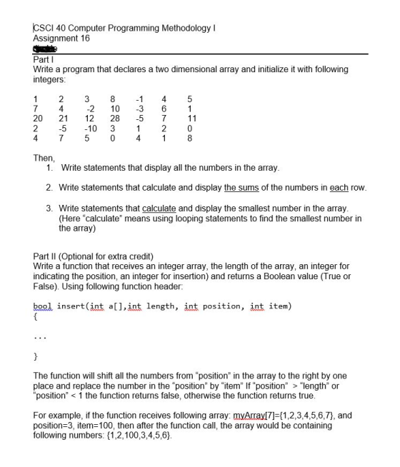 CSCI 40 Computer Programming Methodology I Assignment 16 Part l Write a program that declares a two dimensional array and initialize it with following integers 2 4 3 81 45 2 10 3 6 20 21 12 28-5 7 11 2 4 75041 8 5 -10 3 2 0 Then 1. Write statements that display all the numbers in the array 2. Write statements that calculate and display the sums of the numbers in each row 3. Write statements that calculate and display the smallest number in the array (Here calculate means using looping statements to find the smallest number in the array) Part II (Optional for extra credit) Write a function that receives an integer array, the length of the array, an integer for indicating the position, an integer for insertion) and returns a Boolean value (True or False). Using following function header. bool insert (int a],int length, int position, int item) The function will shift all the numbers from position in the array to the right by one place and replace the number in the position by item If position > length or position1 the function returns false, otherwise the function returns true For example, if the function receives following array: myArrayl7]-(1,2,3,4,5,6,7), and position-3, item=100, then after the function call, the array would be containing following numbers: (1,2,100,3,4,5,6]