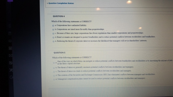 Question Completion Status: QUESTION 4 Which of the following statements is CORRECT a. Corporations have unlimited liability. e b. Corporations are taxed more favorably than proprietorships e c. Because of their size, large corporations face fewer regulations than smaller corporations and proprietorships 孝d Bond covenants are designed to protect bondholders and to reduce potential con icts between stockholders and bondholders. e.Reducing the threat of corporate takeover increases the likelihood that managers will act in shareholders interests QUESTION S Which of the following statements iS CORRECT? One of the ways in which firms can mitigate or reduce potential conflicts between bondholders and stockholders is by increasing the amount of debt a in the firms capital structure b. The threat of takeover generally increases poterntal conflicts between stockholders and managers c The threat of takeovers tends to reduce potential conflicts berrween stockholders and managers o. The creation of the Securities and Exchange Commission (SEC) has eliminated conflicts between managers and stockholders eManagernal compensation plans cannot be used to reduce potential conflicts betiveen stockholders and mianagers